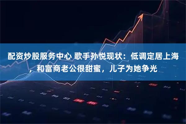 配资炒股服务中心 歌手孙悦现状:低调定居上海,和富商老公很甜蜜,儿子为她争光