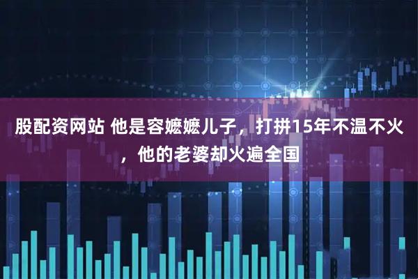股配资网站 他是容嬷嬷儿子，打拼15年不温不火，他的老婆却火遍全国