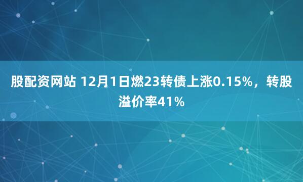 股配资网站 12月1日燃23转债上涨0.15%，转股溢价率41%