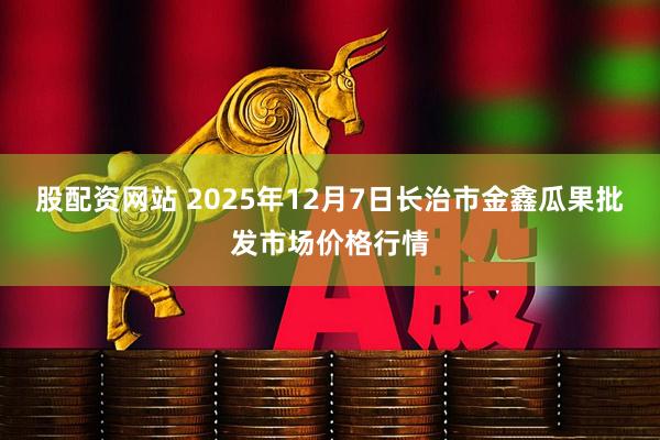 股配资网站 2025年12月7日长治市金鑫瓜果批发市场价格行情