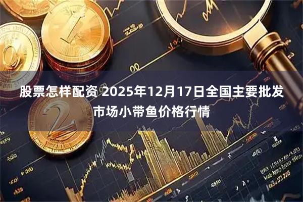 股票怎样配资 2025年12月17日全国主要批发市场小带鱼价格行情