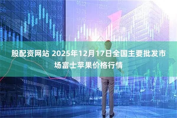 股配资网站 2025年12月17日全国主要批发市场富士苹果价格行情