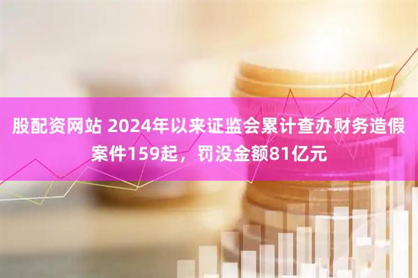 股配资网站 2024年以来证监会累计查办财务造假案件159起，罚没金额81亿元