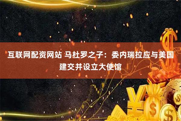 互联网配资网站 马杜罗之子：委内瑞拉应与美国建交并设立大使馆